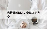 体育直播-包含火箭战胜湖人，全队上下齐心的词条