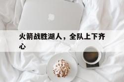 体育直播-包含火箭战胜湖人，全队上下齐心的词条